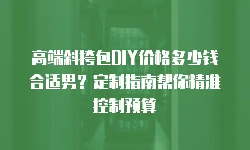 高端斜挎包DIY价格多少钱合适男？定制指南帮你精准控制预算