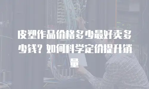 皮塑作品价格多少最好卖多少钱？如何科学定价提升销量