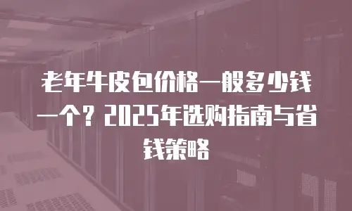 老年牛皮包价格一般多少钱一个？2025年选购指南与省钱策略