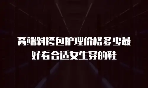 高端斜挎包护理价格多少最好看合适女生穿的鞋