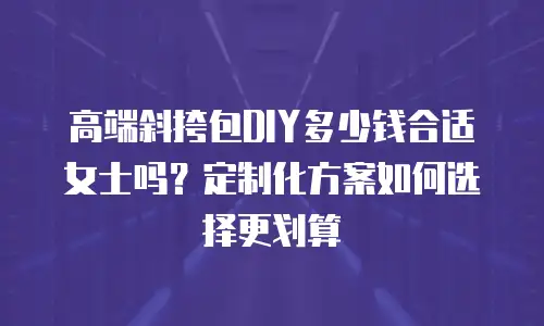 高端斜挎包DIY多少钱合适女士吗？定制化方案如何选择更划算