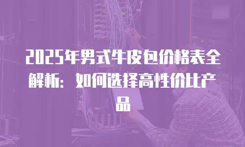 2025年男式牛皮包价格表全解析：如何选择高性价比产品