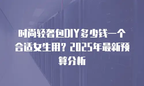 时尚轻奢包DIY多少钱一个合适女生用？2025年最新预算分析