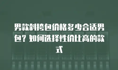 男款斜挎包价格多少合适男包？如何选择性价比高的款式