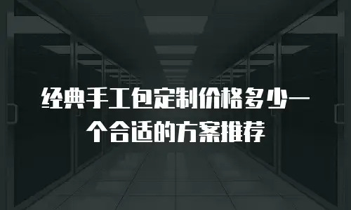 经典手工包定制价格多少一个合适的方案推荐