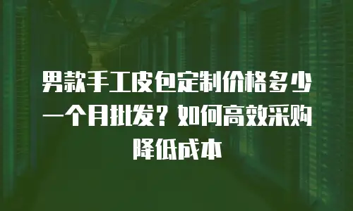 男款手工皮包定制价格多少一个月批发？如何高效采购降低成本