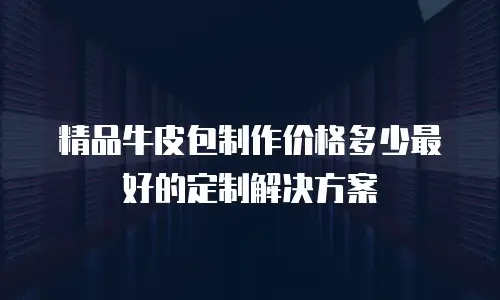 精品牛皮包制作价格多少最好的定制解决方案