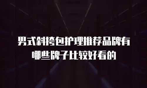 男式斜挎包护理推荐品牌有哪些牌子比较好看的