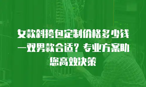 女款斜挎包定制价格多少钱一双男款合适？专业方案助您高效决策