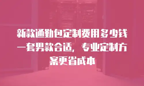 新款通勤包定制费用多少钱一套男款合适，专业定制方案更省成本