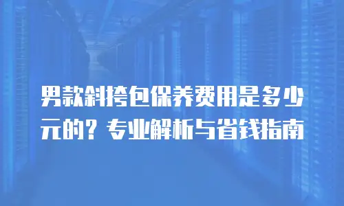 男款斜挎包保养费用是多少元的？专业解析与省钱指南