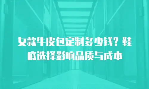 女款牛皮包定制多少钱？鞋底选择影响品质与成本