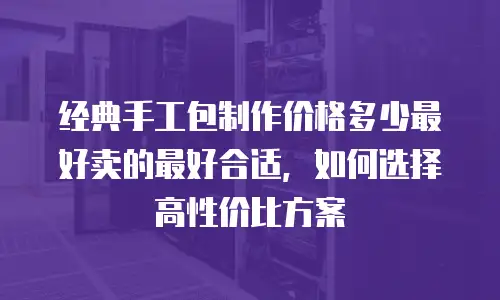 经典手工包制作价格多少最好卖的最好合适，如何选择高性价比方案