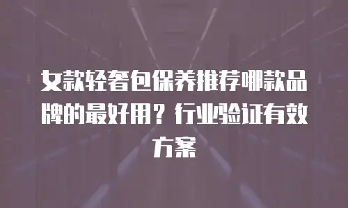 女款轻奢包保养推荐哪款品牌的最好用？行业验证有效方案