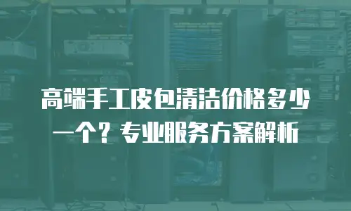高端手工皮包清洁价格多少一个？专业服务方案解析