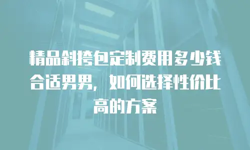 精品斜挎包定制费用多少钱合适男男，如何选择性价比高的方案