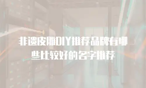 非遗皮雕DIY推荐品牌有哪些比较好的名字推荐