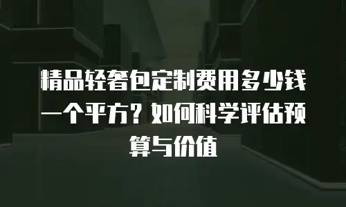 精品轻奢包定制费用多少钱一个平方？如何科学评估预算与价值