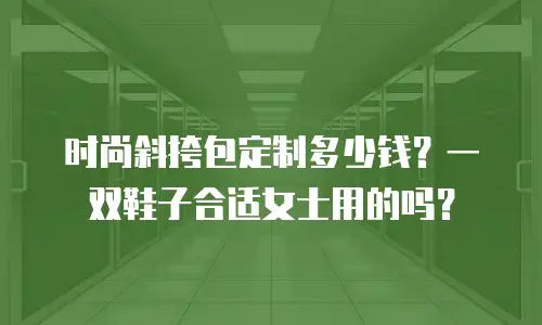 时尚斜挎包定制多少钱？一双鞋子合适女士用的吗？