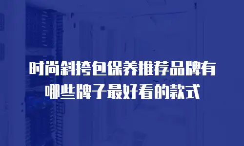 时尚斜挎包保养推荐品牌有哪些牌子最好看的款式