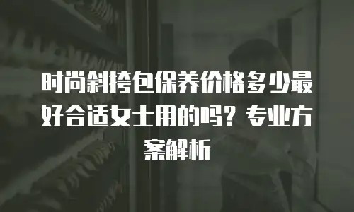 时尚斜挎包保养价格多少最好合适女士用的吗？专业方案解析