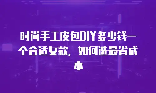 时尚手工皮包DIY多少钱一个合适女款，如何选最省成本
