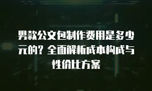 男款公文包制作费用是多少元的？全面解析成本构成与性价比方案