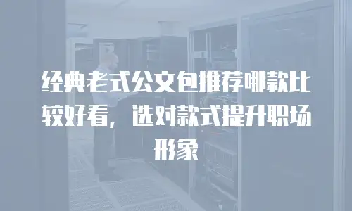 经典老式公文包推荐哪款比较好看，选对款式提升职场形象