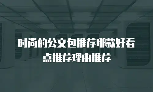 时尚的公文包推荐哪款好看点推荐理由推荐