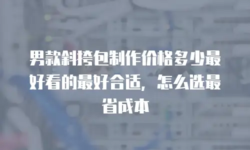 男款斜挎包制作价格多少最好看的最好合适，怎么选最省成本