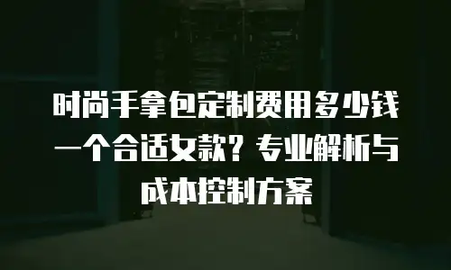 时尚手拿包定制费用多少钱一个合适女款？专业解析与成本控制方案