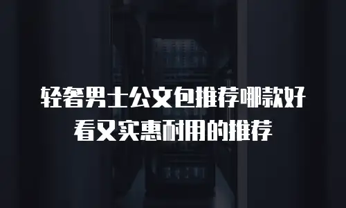 轻奢男士公文包推荐哪款好看又实惠耐用的推荐