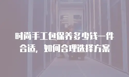 时尚手工包保养多少钱一件合适，如何合理选择方案