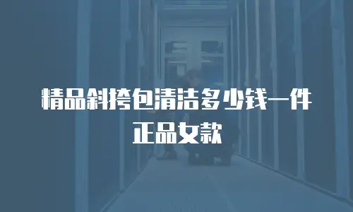 精品斜挎包清洁多少钱一件正品女款