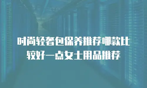 时尚轻奢包保养推荐哪款比较好一点女士用品推荐