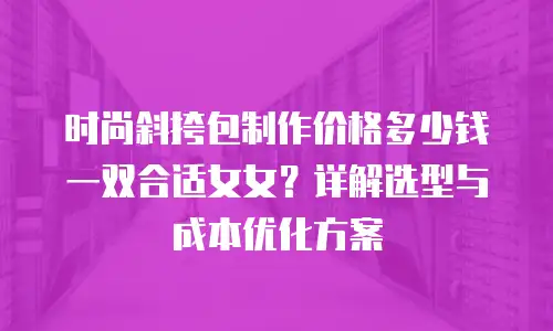 时尚斜挎包制作价格多少钱一双合适女女？详解选型与成本优化方案