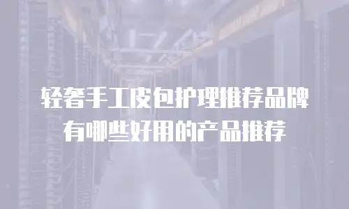 轻奢手工皮包护理推荐品牌有哪些好用的产品推荐