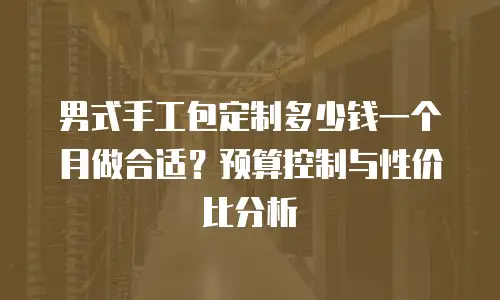 男式手工包定制多少钱一个月做合适？预算控制与性价比分析