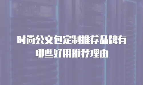 时尚公文包定制推荐品牌有哪些好用推荐理由