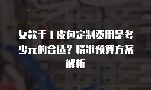 女款手工皮包定制费用是多少元的合适？精准预算方案解析