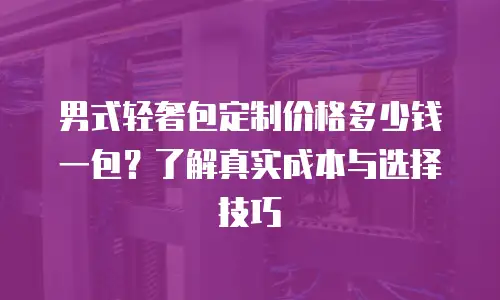 男式轻奢包定制价格多少钱一包？了解真实成本与选择技巧