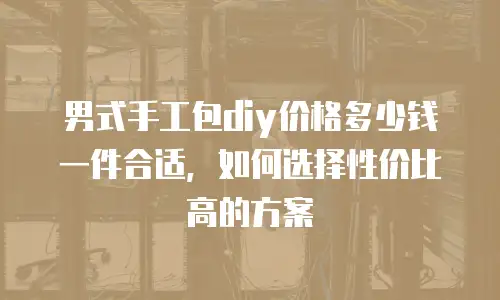 男式手工包diy价格多少钱一件合适，如何选择性价比高的方案