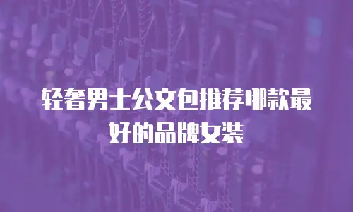 轻奢男士公文包推荐哪款最好的品牌女装