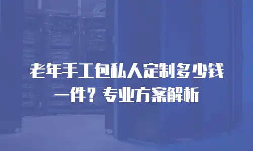 老年手工包私人定制多少钱一件？专业方案解析