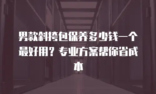 男款斜挎包保养多少钱一个最好用？专业方案帮你省成本