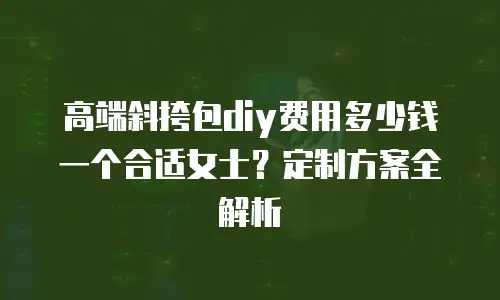 高端斜挎包diy费用多少钱一个合适女士？定制方案全解析