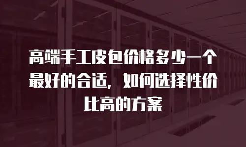 高端手工皮包价格多少一个最好的合适，如何选择性价比高的方案