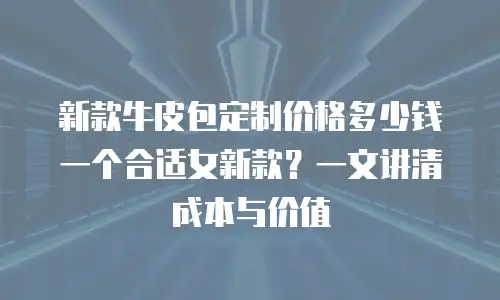 新款牛皮包定制价格多少钱一个合适女新款？一文讲清成本与价值