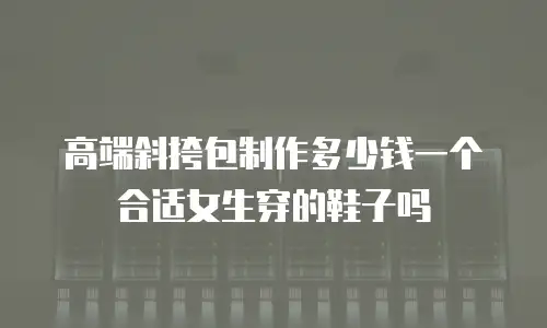 高端斜挎包制作多少钱一个合适女生穿的鞋子吗