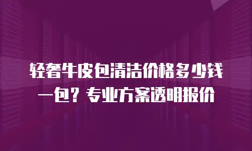 轻奢牛皮包清洁价格多少钱一包？专业方案透明报价